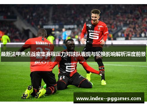 最新法甲焦点战密集赛程压力对球队表现与轮换影响解析深度前景