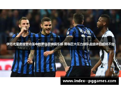 伊万尤里奇接管动荡中的罗马足球俱乐部 面临巨大压力球队战绩依旧起伏不定 伊万尤里奇接管动荡中的罗马足球俱乐部 面临巨大压力球队战绩依旧起伏不定