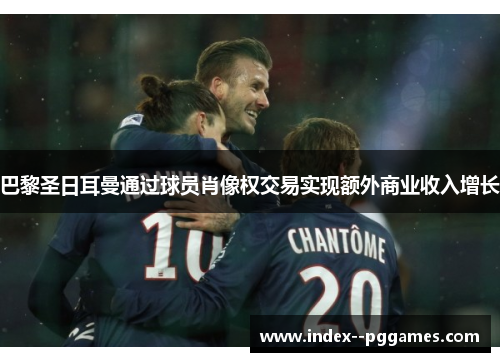 巴黎圣日耳曼通过球员肖像权交易实现额外商业收入增长 巴黎圣日耳曼通过球员肖像权交易实现额外商业收入增长