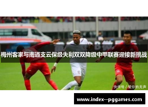 梅州客家与南通支云保级失利双双降级中甲联赛迎接新挑战 梅州客家与南通支云保级失利双双降级中甲联赛迎接新挑战