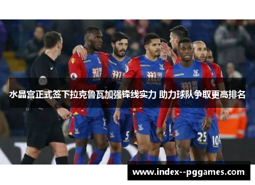 水晶宫正式签下拉克鲁瓦加强锋线实力 助力球队争取更高排名
