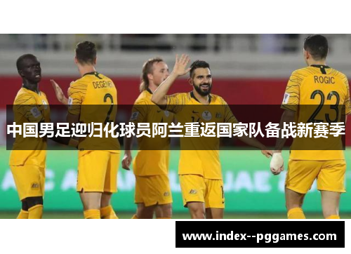 中国男足迎归化球员阿兰重返国家队备战新赛季 中国男足迎归化球员阿兰重返国家队备战新赛季