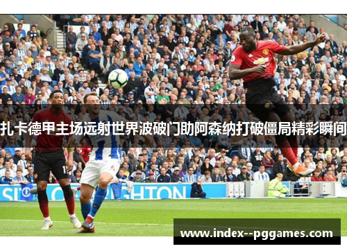 扎卡德甲主场远射世界波破门助阿森纳打破僵局精彩瞬间
