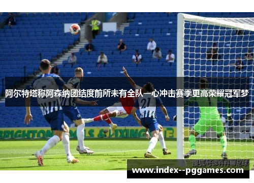 阿尔特塔称阿森纳团结度前所未有全队一心冲击赛季更高荣耀冠军梦