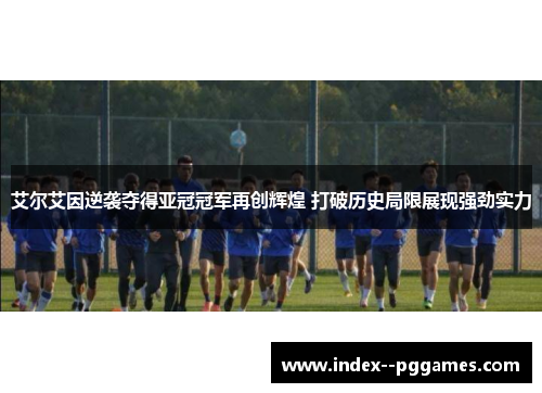 艾尔艾因逆袭夺得亚冠冠军再创辉煌 打破历史局限展现强劲实力